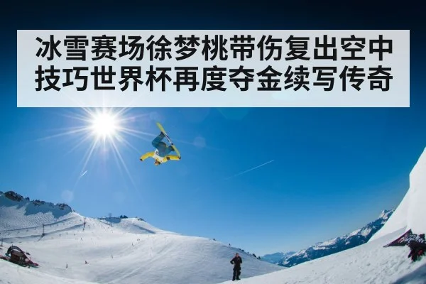 冰雪赛场徐梦桃带伤复出空中技巧世界杯再度夺金续写传奇